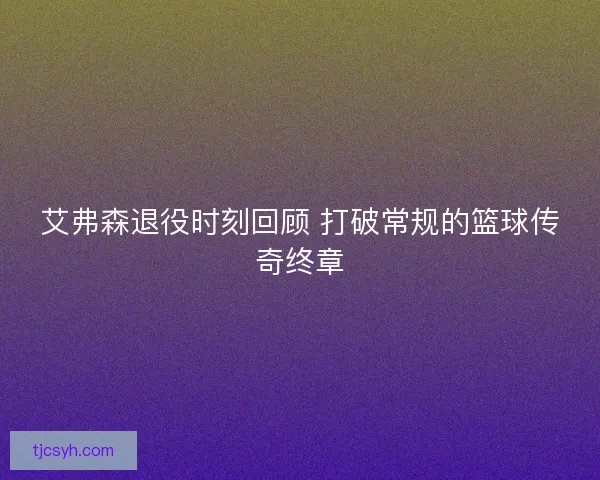 艾弗森退役时刻回顾 打破常规的篮球传奇终章