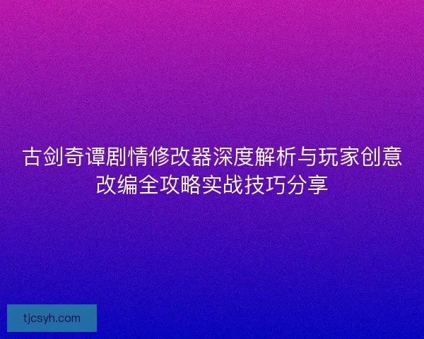 古剑奇谭剧情修改器深度解析与玩家创意改编全攻略实战技巧分享