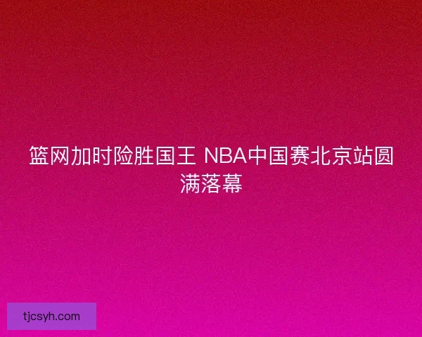 篮网加时险胜国王 NBA中国赛北京站圆满落幕