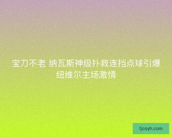 宝刀不老 纳瓦斯神级扑救连挡点球引爆纽维尔主场激情