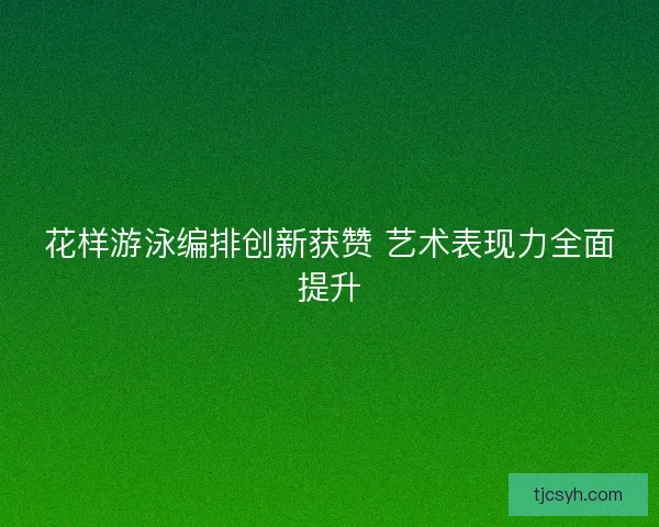 花样游泳编排创新获赞 艺术表现力全面提升